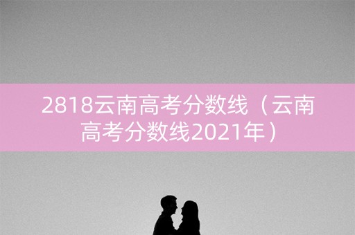 2818云南高考分数线(云南高考分数线2021年) 2818云南高考分数线(云南高考分数线2021年)