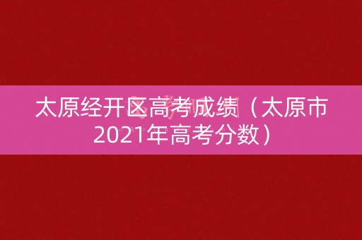 太原经开区高考成绩(太原市2021年高考分数) 太原经开区高考成绩(太原市2021年高考分数)