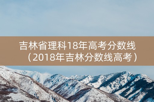 吉林省理科18年高考分数线(2018年吉林分数线高考) 吉林省理科18年高考分数线(2018年吉林分数线高考)