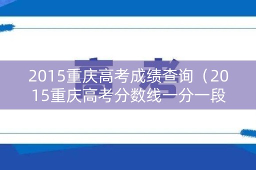 2015重庆高考成绩查询(2015重庆高考分数线一分一段表) 2015重庆高考成绩查询(2015重庆高考分数线一分一段表)