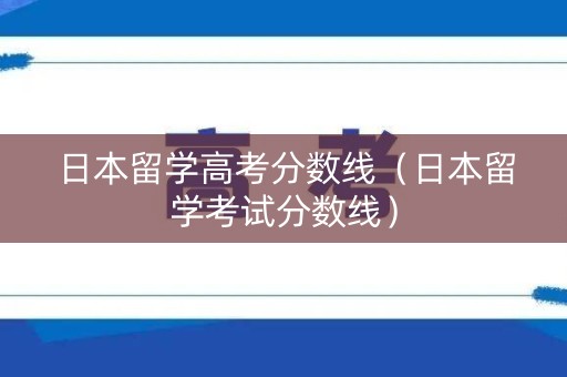 日本留学高考分数线（日本留学考试分数线）