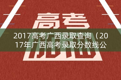 2017高考广西录取查询(2017年广西高考录取分数线公布) 2017高考广西录取查询(2017年广西高考录取分数线公布)
