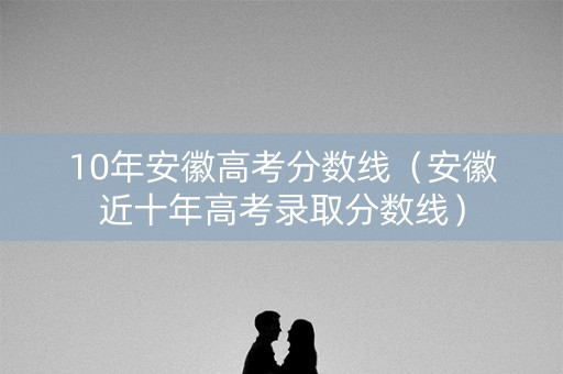 10年安徽高考分数线(安徽近十年高考录取分数线) 10年安徽高考分数线(安徽近十年高考录取分数线)