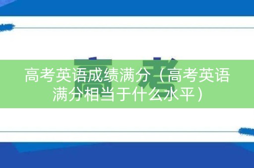 高考英语成绩满分（高考英语满分相当于什么水平）
