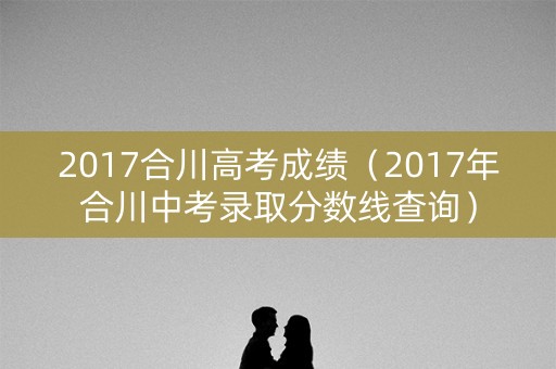 2017合川高考成绩(2017年合川中考录取分数线查询) 2017合川高考成绩(2017年合川中考录取分数线查询)