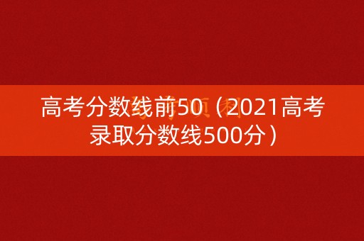 高考分数线前50（2021高考录取分数线500分）