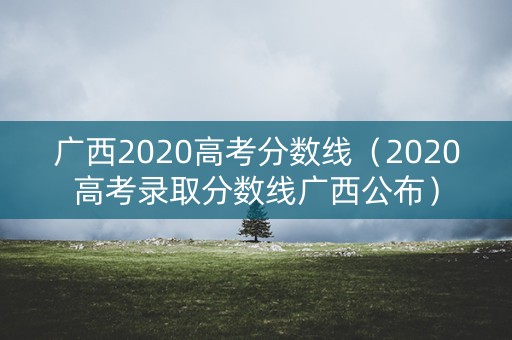 广西2020高考分数线(2020高考录取分数线广西公布) 广西2020高考分数线(2020高考录取分数线广西公布)