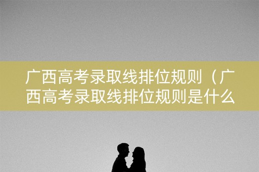 广西高考录取线排位规则(广西高考录取线排位规则是什么) 广西高考录取线排位规则(广西高考录取线排位规则是什么)