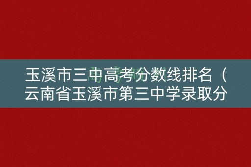 玉溪市三中高考分数线排名(云南省玉溪市第三中学录取分数线) 玉溪市三中高考分数线排名(云南省玉溪市第三中学录取分数线)