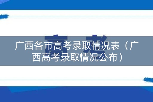 广西各市高考录取情况表(广西高考录取情况公布) 广西各市高考录取情况表(广西高考录取情况公布)