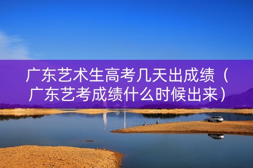广东艺术生高考几天出成绩（广东艺考成绩什么时候出来）