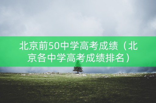 北京前50中学高考成绩(北京各中学高考成绩排名) 北京前50中学高考成绩(北京各中学高考成绩排名)