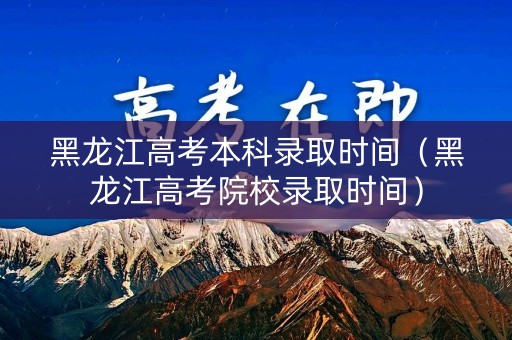 黑龙江高考本科录取时间（黑龙江高考院校录取时间）