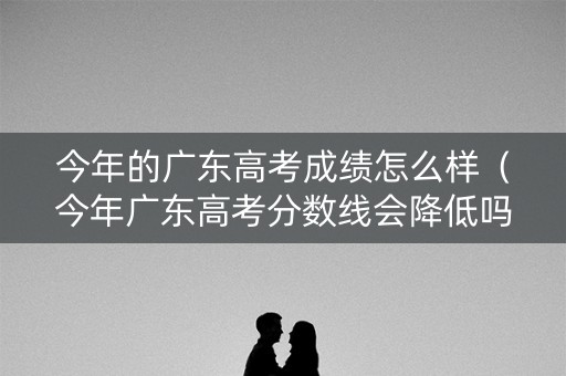 今年的广东高考成绩怎么样（今年广东高考分数线会降低吗?）