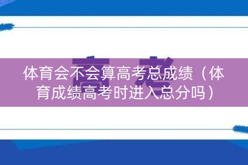 体育会不会算高考总成绩（体育成绩高考时进入总分吗）
