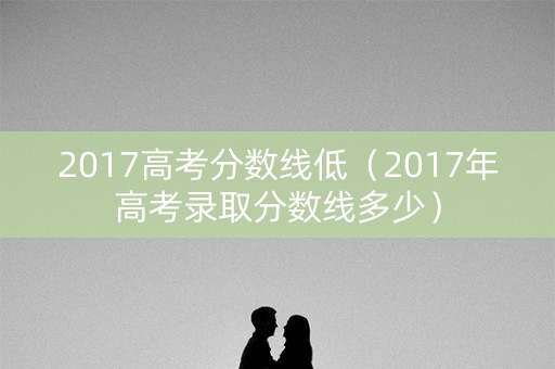 2017高考分数线低(2017年高考录取分数线多少) 2017高考分数线低(2017年高考录取分数线多少)