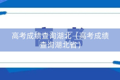 高考成绩查询湖北(高考成绩查询湖北省) 高考成绩查询湖北(高考成绩查询湖北省)