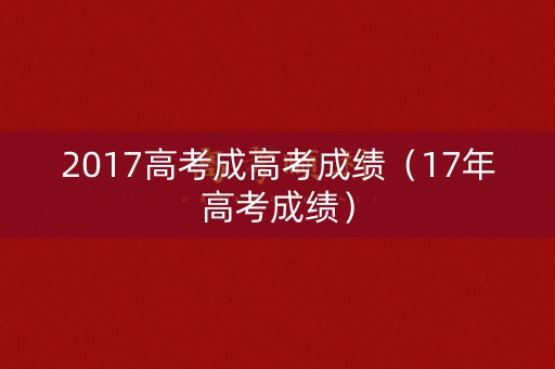 2017高考成高考成绩(17年高考成绩) 2017高考成高考成绩(17年高考成绩)