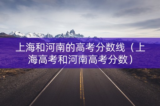 上海和河南的高考分数线(上海高考和河南高考分数) 上海和河南的高考分数线(上海高考和河南高考分数)
