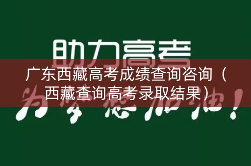 广东西藏高考成绩查询咨询(西藏查询高考录取结果) 广东西藏高考成绩查询咨询(西藏查询高考录取结果)