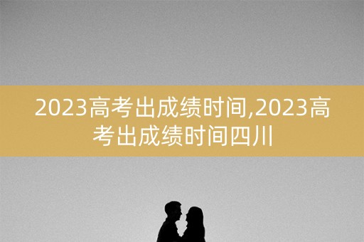 2023高考出成绩时间,2023高考出成绩时间四川