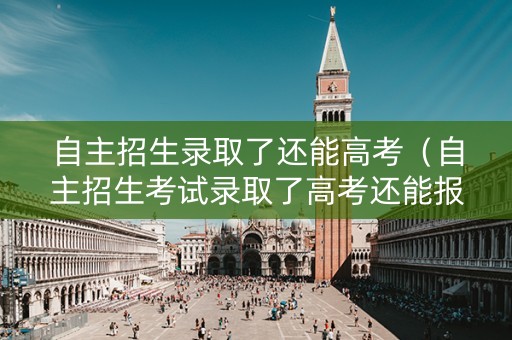 自主招生录取了还能高考(自主招生考试录取了高考还能报志愿吗?) 自主招生录取了还能高考(自主招生考试录取了高考还能报志愿吗?)