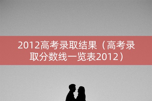 2012高考录取结果(高考录取分数线一览表2012) 2012高考录取结果(高考录取分数线一览表2012)