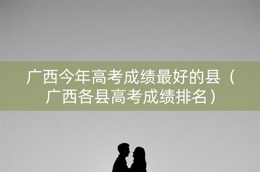 广西今年高考成绩最好的县（广西各县高考成绩排名）