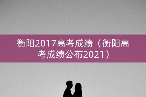 衡阳2017高考成绩（衡阳高考成绩公布2021）
