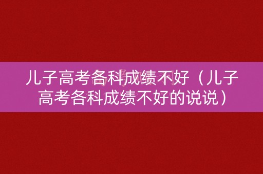 儿子高考各科成绩不好（儿子高考各科成绩不好的说说）