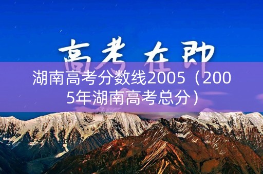 湖南高考分数线2005(2005年湖南高考总分) 湖南高考分数线2005(2005年湖南高考总分)