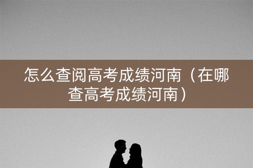 怎么查阅高考成绩河南（在哪查高考成绩河南）