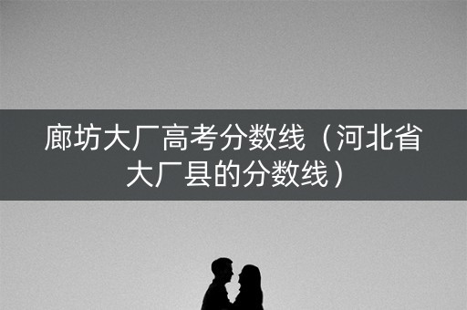 廊坊大厂高考分数线(河北省大厂县的分数线) 廊坊大厂高考分数线(河北省大厂县的分数线)