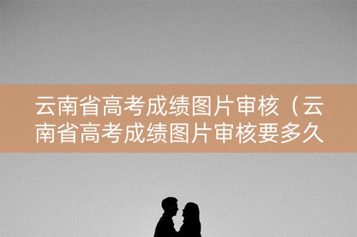 云南省高考成绩图片审核(云南省高考成绩图片审核要多久) 云南省高考成绩图片审核(云南省高考成绩图片审核要多久)