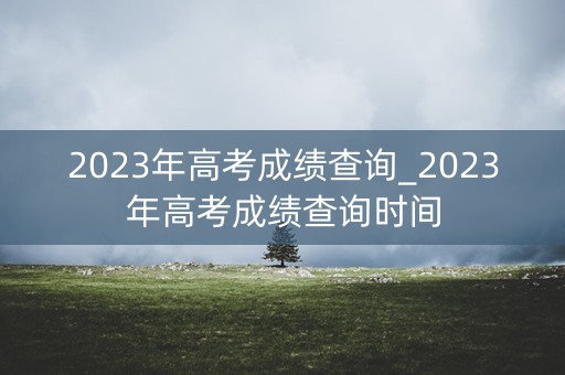 2023年高考成绩查询_2023年高考成绩查询时间