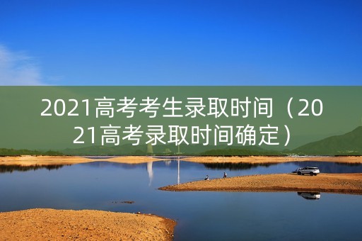 2021高考考生录取时间(2021高考录取时间确定) 2021高考考生录取时间(2021高考录取时间确定)