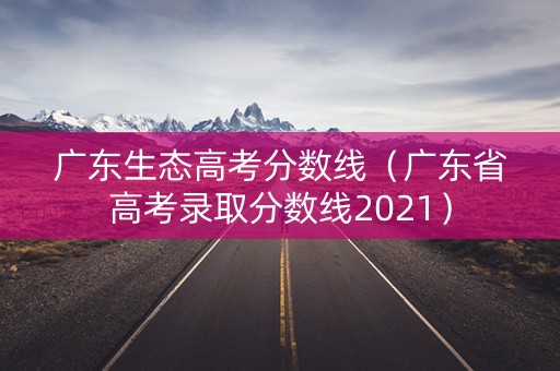 广东生态高考分数线(广东省高考录取分数线2021) 广东生态高考分数线(广东省高考录取分数线2021)