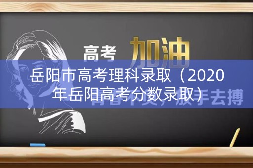 岳阳市高考理科录取（2020年岳阳高考分数录取）