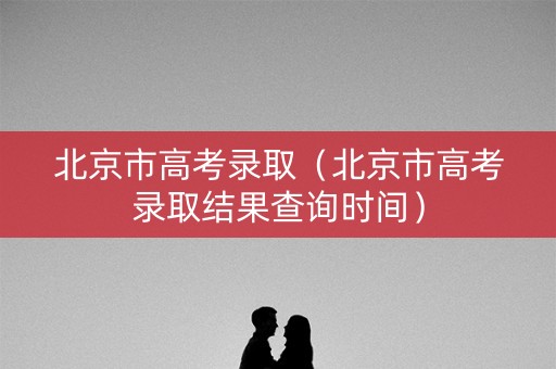 北京市高考录取（北京市高考录取结果查询时间）