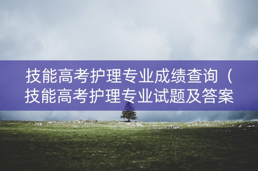 技能高考护理专业成绩查询(技能高考护理专业试题及答案) 技能高考护理专业成绩查询(技能高考护理专业试题及答案)
