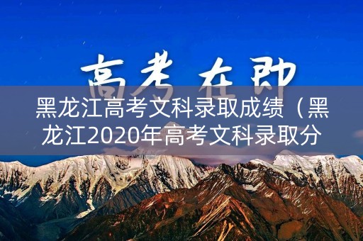 黑龙江高考文科录取成绩（黑龙江2020年高考文科录取分数线）