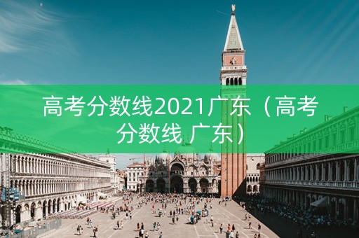高考分数线2021广东(高考分数线 广东) 高考分数线2021广东(高考分数线 广东)