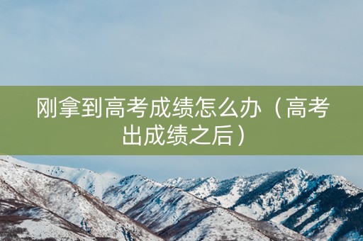 刚拿到高考成绩怎么办（高考出成绩之后）