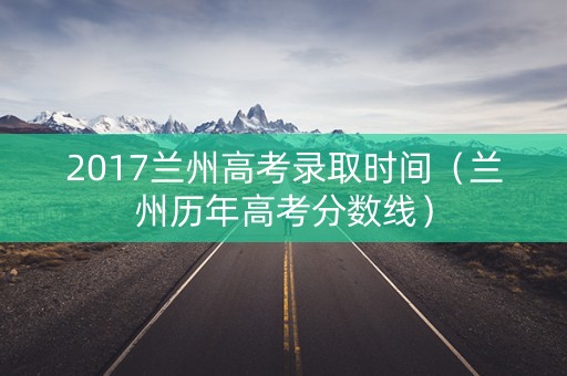 2017兰州高考录取时间(兰州历年高考分数线) 2017兰州高考录取时间(兰州历年高考分数线)