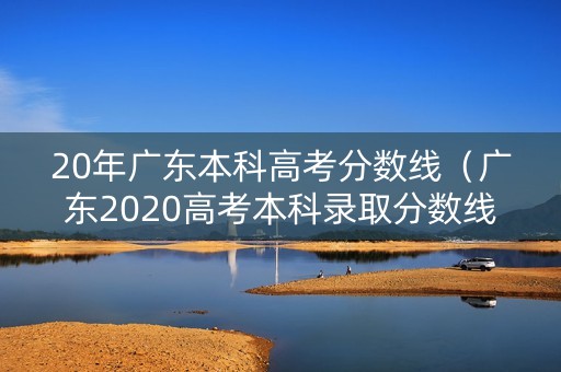 20年广东本科高考分数线(广东2020高考本科录取分数线公布) 20年广东本科高考分数线(广东2020高考本科录取分数线公布)