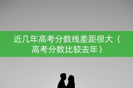 近几年高考分数线差距很大(高考分数比较去年) 近几年高考分数线差距很大(高考分数比较去年)