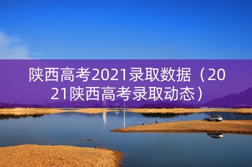 陕西高考2021录取数据(2021陕西高考录取动态) 陕西高考2021录取数据(2021陕西高考录取动态)