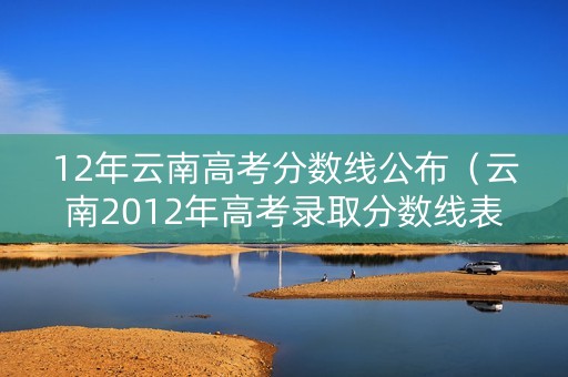 12年云南高考分数线公布(云南2012年高考录取分数线表) 12年云南高考分数线公布(云南2012年高考录取分数线表)
