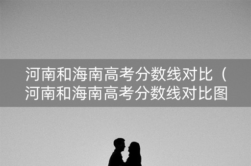 河南和海南高考分数线对比(河南和海南高考分数线对比图) 河南和海南高考分数线对比(河南和海南高考分数线对比图)
