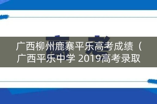 广西柳州鹿寨平乐高考成绩(广西平乐中学 2019高考录取榜) 广西柳州鹿寨平乐高考成绩(广西平乐中学 2019高考录取榜)